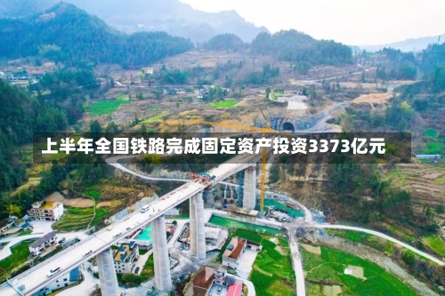 上半年全国铁路完成固定资产投资3373亿元